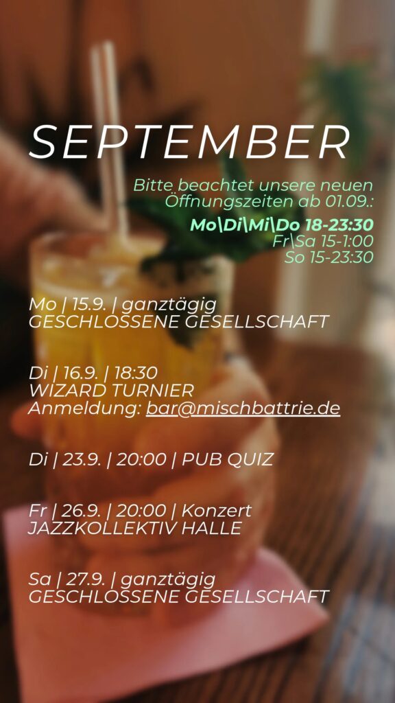 Programm für September:
Mo 15.09: geschlossen
Dienstag 16.09: Wizard Turnier, Anmeldung unter bar@mischbattrie.de. Dienstag 23.09. Pubquiz ab 20:00.
Freitag 26.09, Konzert - Jazzkollektiv Halle ab 20:00. Samstag 27.09. geschlossen.
Bitte beachten sie auch die geänderten Öffnungszeiten: Von Montag bis Donnerstag öffnen wir erst ab 18:00.